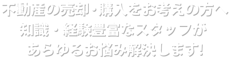 不動産の売却・購入をお考えの方へ知識・経験豊富なスタッフがあらゆるお悩み解決します!